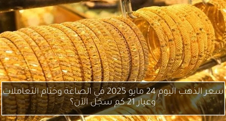 سعر الذهب اليوم 24 مايو 2025 في الصاغة وختام التعاملات وعيار 21 كم سجّل الآن؟