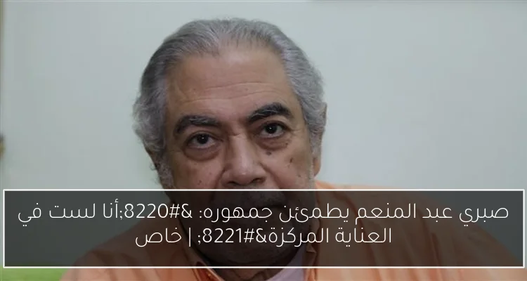 صبري عبد المنعم يطمئن جمهوره: “أنا لست في العناية المركزة” | خاص