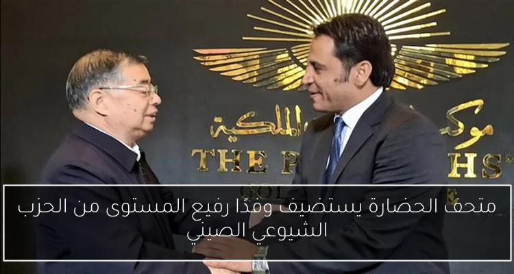 متحف الحضارة يستضيف وفدًا رفيع المستوى من الحزب الشيوعي الصيني
