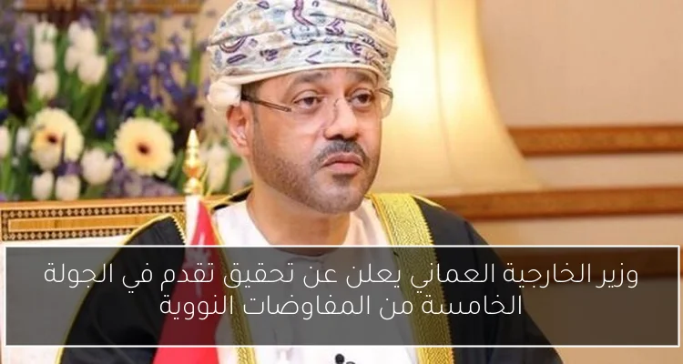 وزير الخارجية العماني يعلن عن تحقيق تقدم في الجولة الخامسة من المفاوضات النووية