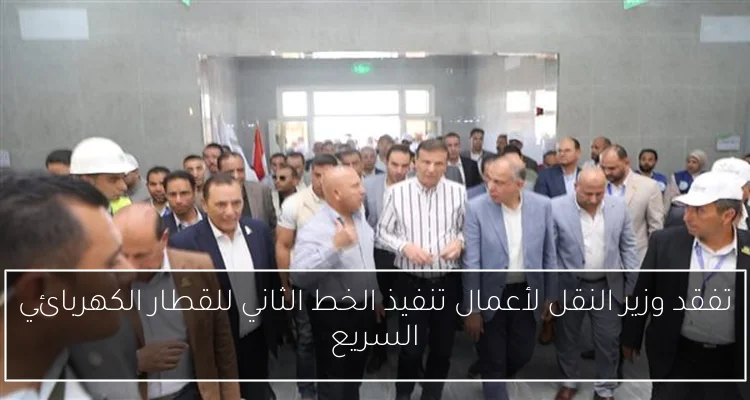 تفقد وزير النقل لأعمال تنفيذ الخط الثاني للقطار الكهربائي السريع