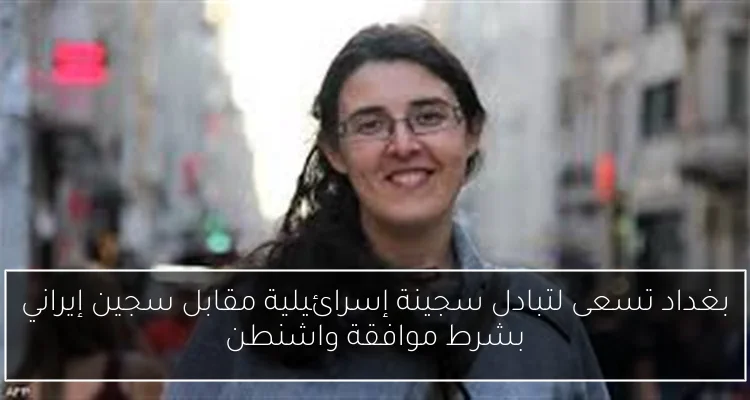 بغداد تسعى لتبادل سجينة إسرائيلية مقابل سجين إيراني بشرط موافقة واشنطن