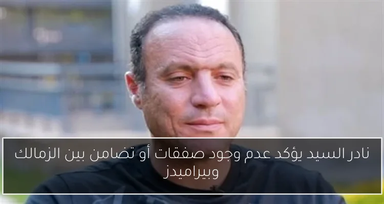 نادر السيد يؤكد عدم وجود صفقات أو تضامن بين الزمالك وبيراميدز
