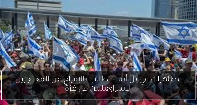 مظاهرات في تل أبيب تطالب بالإفراج عن المحتجزين الإسرائيليين في غزة