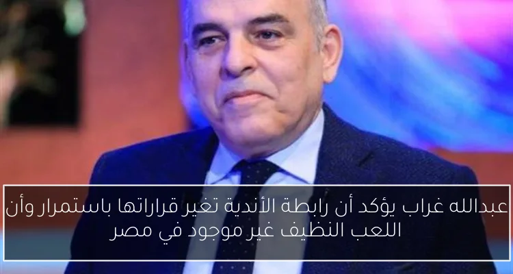 عبدالله غراب يؤكد أن رابطة الأندية تغير قراراتها باستمرار وأن اللعب النظيف غير موجود في مصر
