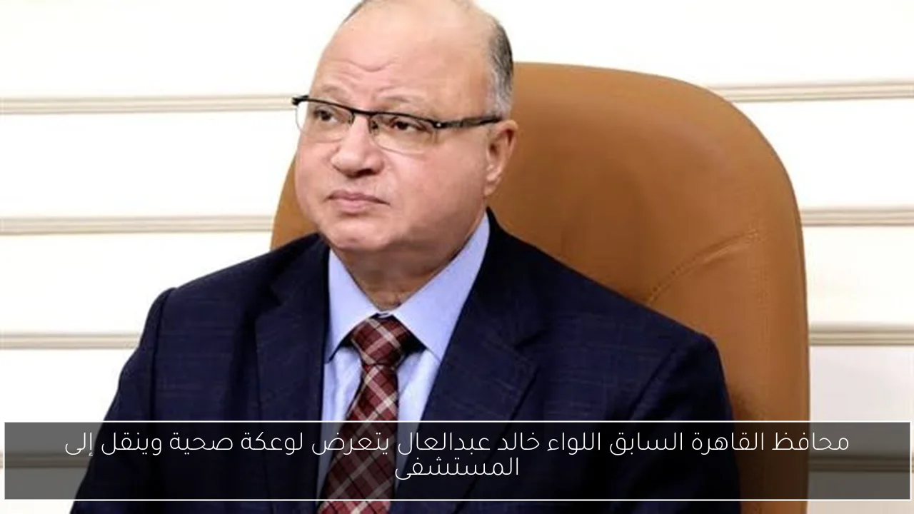 محافظ القاهرة السابق اللواء خالد عبدالعال يتعرض لوعكة صحية وينقل إلى المستشفى