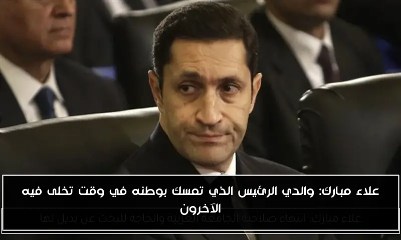 علاء مبارك: والدي الرئيس الذي تمسك بوطنه في وقت تخلى فيه الآخرون