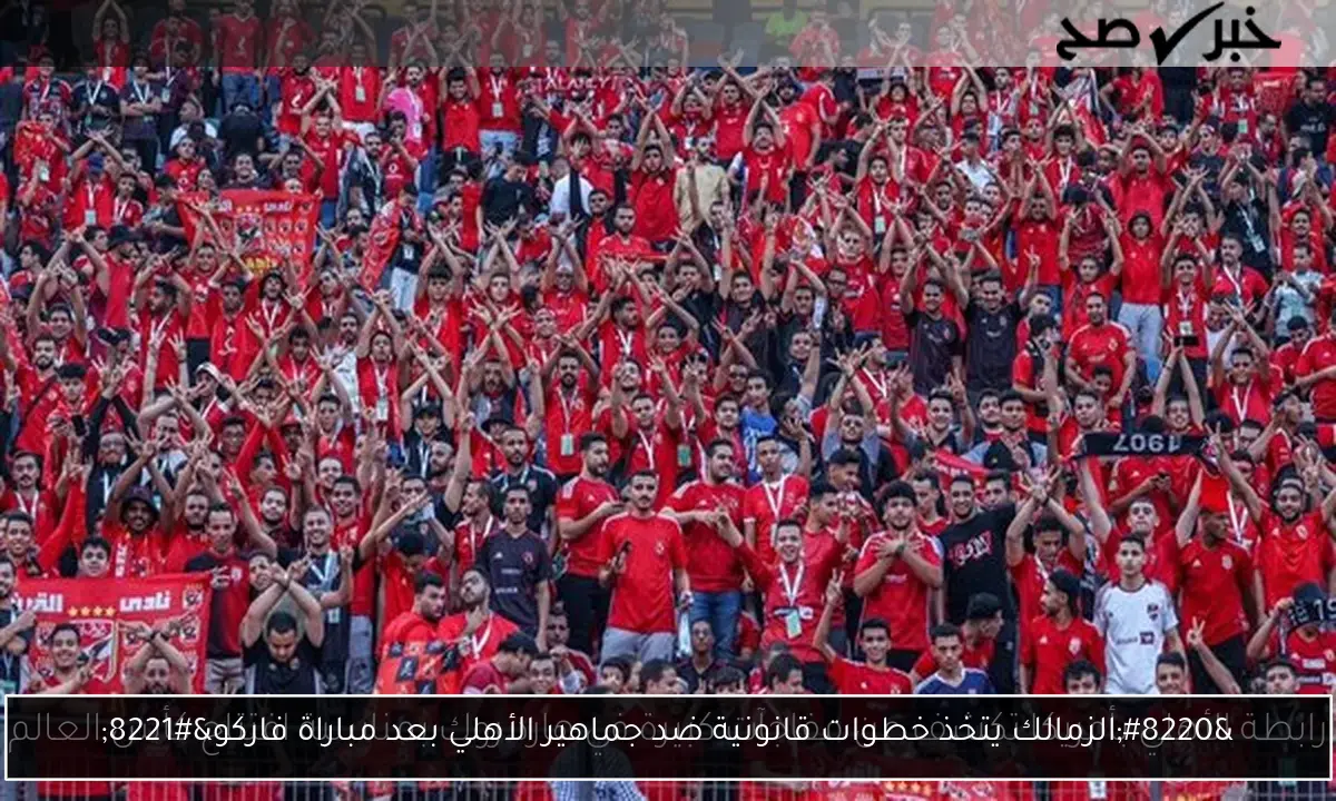 “الزمالك يتخذ خطوات قانونية ضد جماهير الأهلي بعد مباراة فاركو”