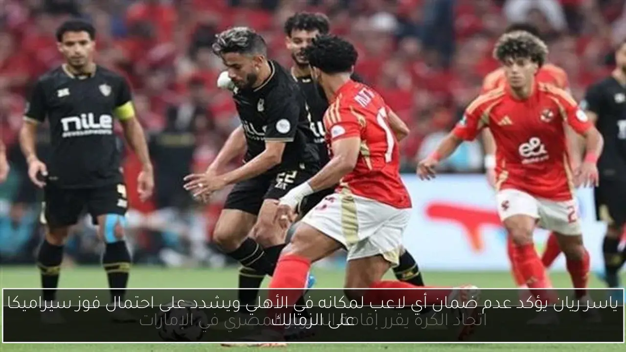 ياسر ريان يؤكد عدم ضمان أي لاعب لمكانه في الأهلي ويشدد على احتمال فوز سيراميكا على الزمالك