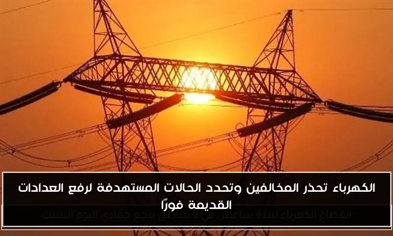 الكهرباء تحذر المخالفين وتحدد الحالات المستهدفة لرفع العدادات القديمة فورًا