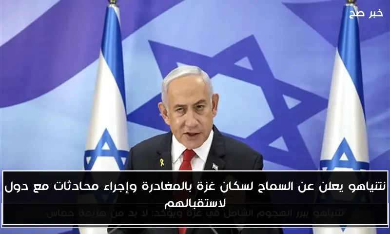 نتنياهو يعلن عن السماح لسكان غزة بالمغادرة وإجراء محادثات مع دول لاستقبالهم