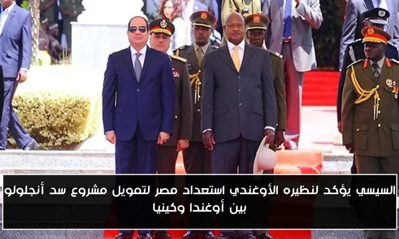 السيسي يؤكد لنظيره الأوغندي استعداد مصر لتمويل مشروع سد أنجلولو بين أوغندا وكينيا