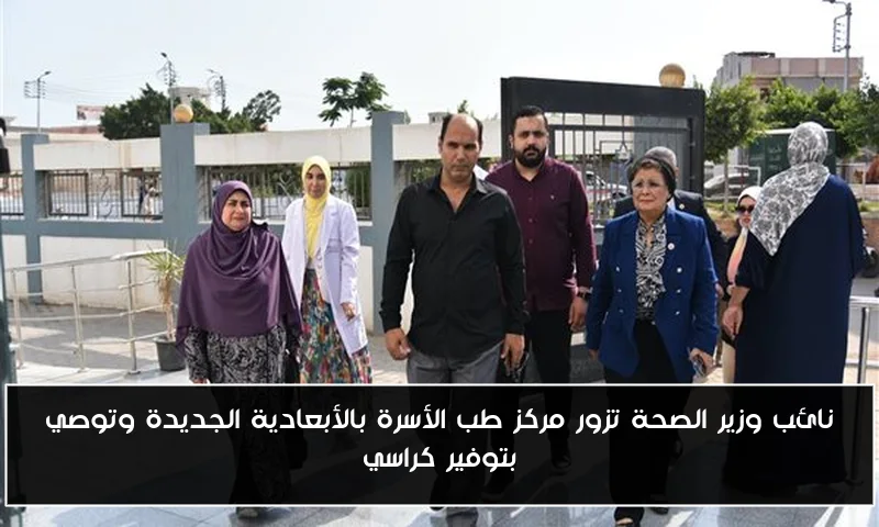 نائب وزير الصحة تزور مركز طب الأسرة بالأبعادية الجديدة وتوصي بتوفير كراسي