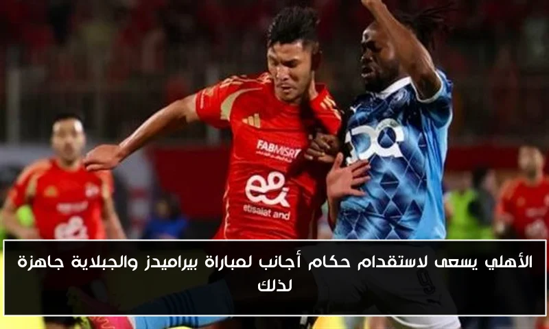 الأهلي يسعى لاستقدام حكام أجانب لمباراة بيراميدز والجبلاية جاهزة لذلك