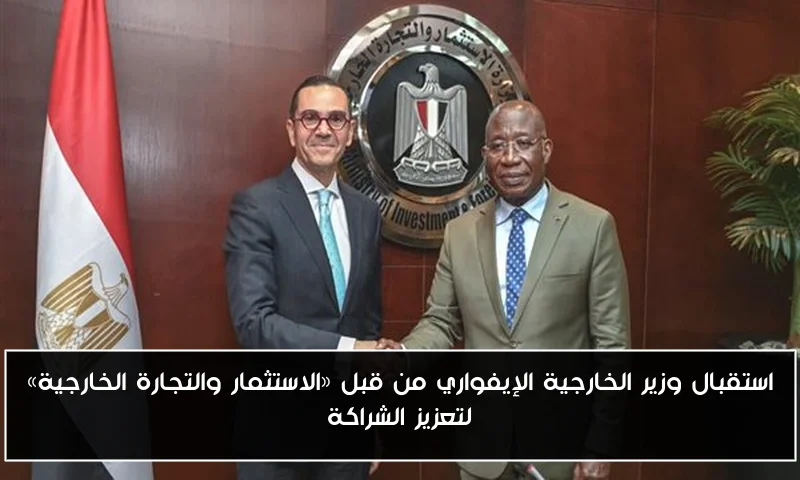 استقبال وزير الخارجية الإيفواري من قبل «الاستثمار والتجارة الخارجية» لتعزيز الشراكة