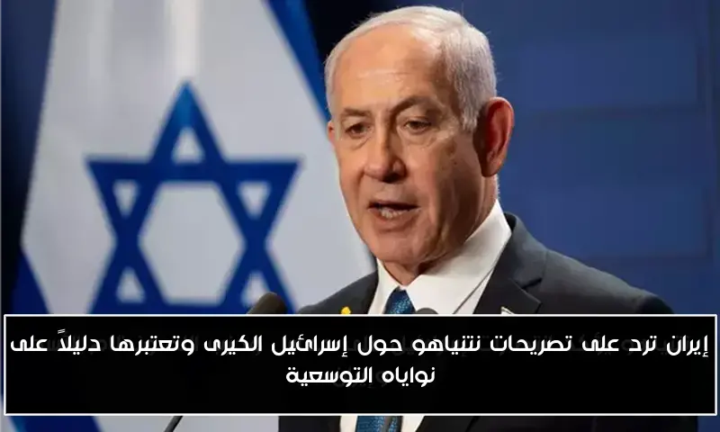 إيران ترد على تصريحات نتنياهو حول إسرائيل الكيرى وتعتبرها دليلاً على نواياه التوسعية
