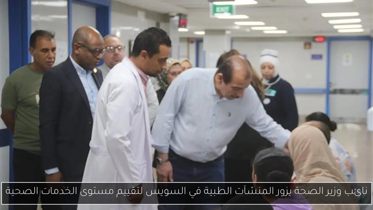 نائب وزير الصحة يزور المنشآت الطبية في السويس لتقييم مستوى الخدمات الصحية