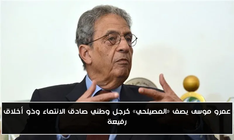 عمرو موسى يصف «المصيلحي» كرجل وطني صادق الانتماء وذو أخلاق رفيعة