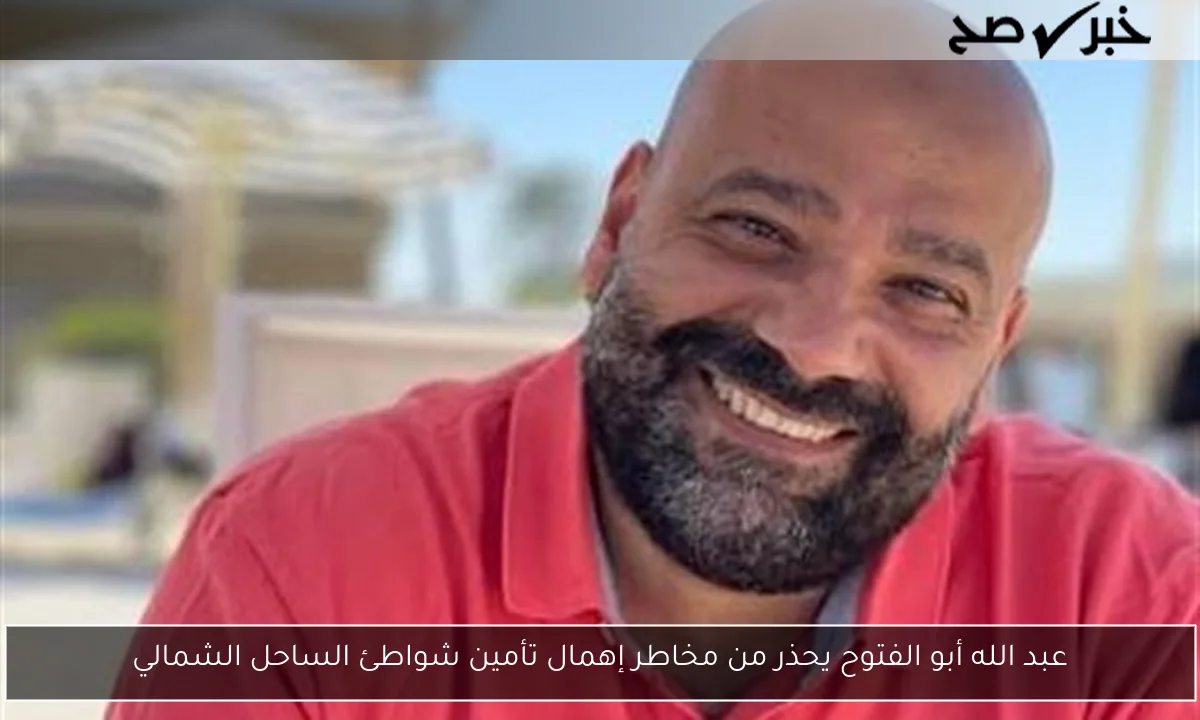 عبد الله أبو الفتوح يحذر من مخاطر إهمال تأمين شواطئ الساحل الشمالي