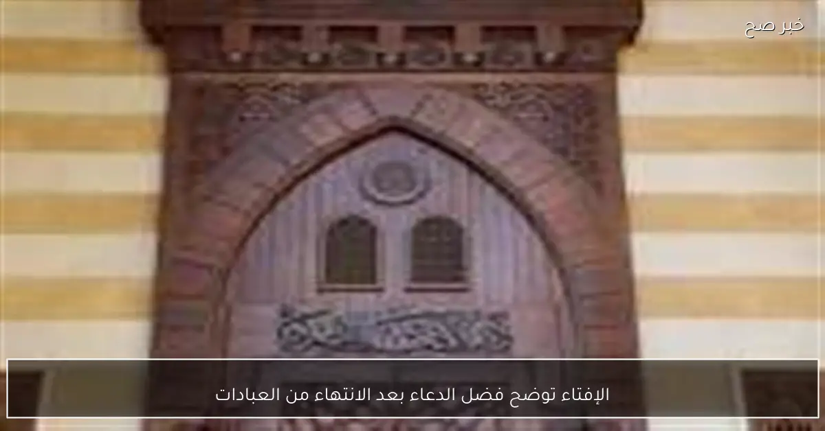 الإفتاء توضح فضل الدعاء بعد الانتهاء من العبادات