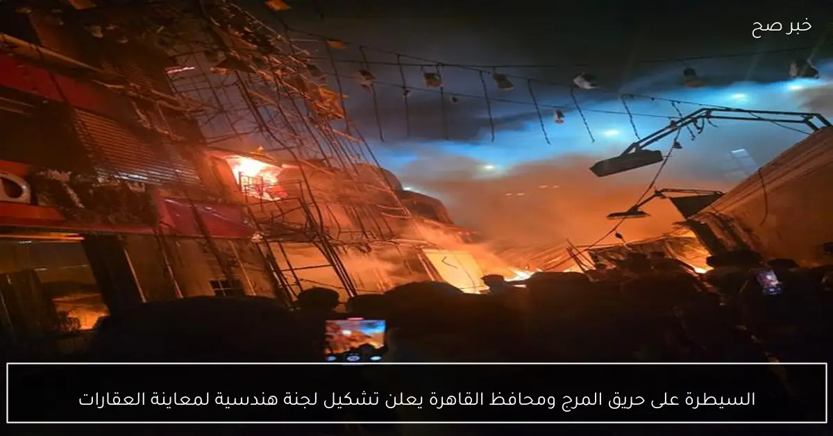 السيطرة على حريق المرج ومحافظ القاهرة يعلن تشكيل لجنة هندسية لمعاينة العقارات