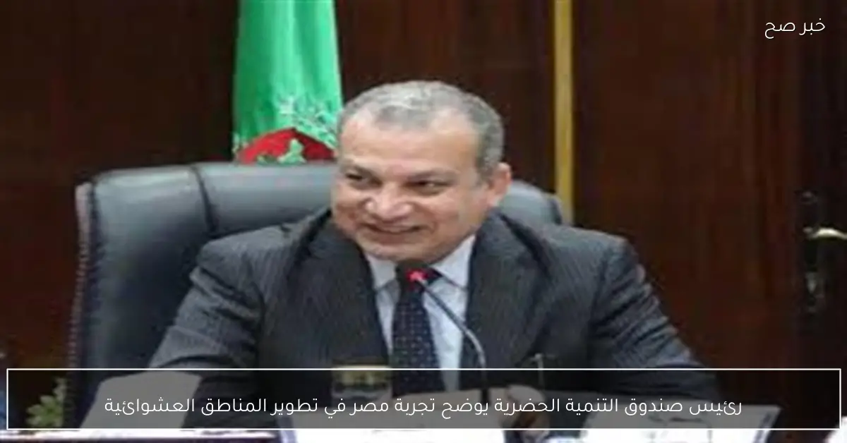 رئيس صندوق التنمية الحضرية يوضح تجربة مصر في تطوير المناطق العشوائية