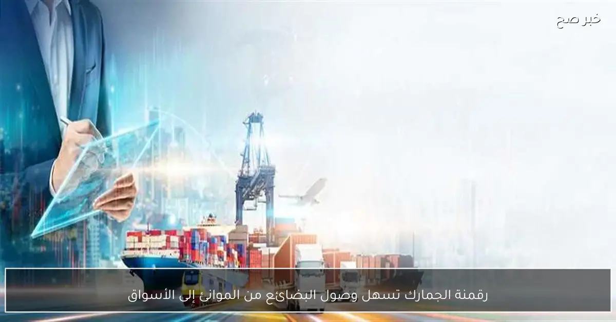 رقمنة الجمارك تسهل وصول البضائع من الموانئ إلى الأسواق