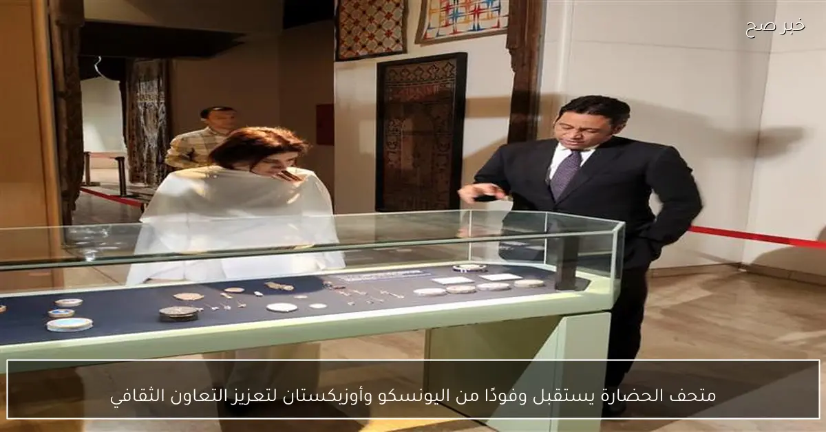 متحف الحضارة يستقبل وفودًا من اليونسكو وأوزبكستان لتعزيز التعاون الثقافي