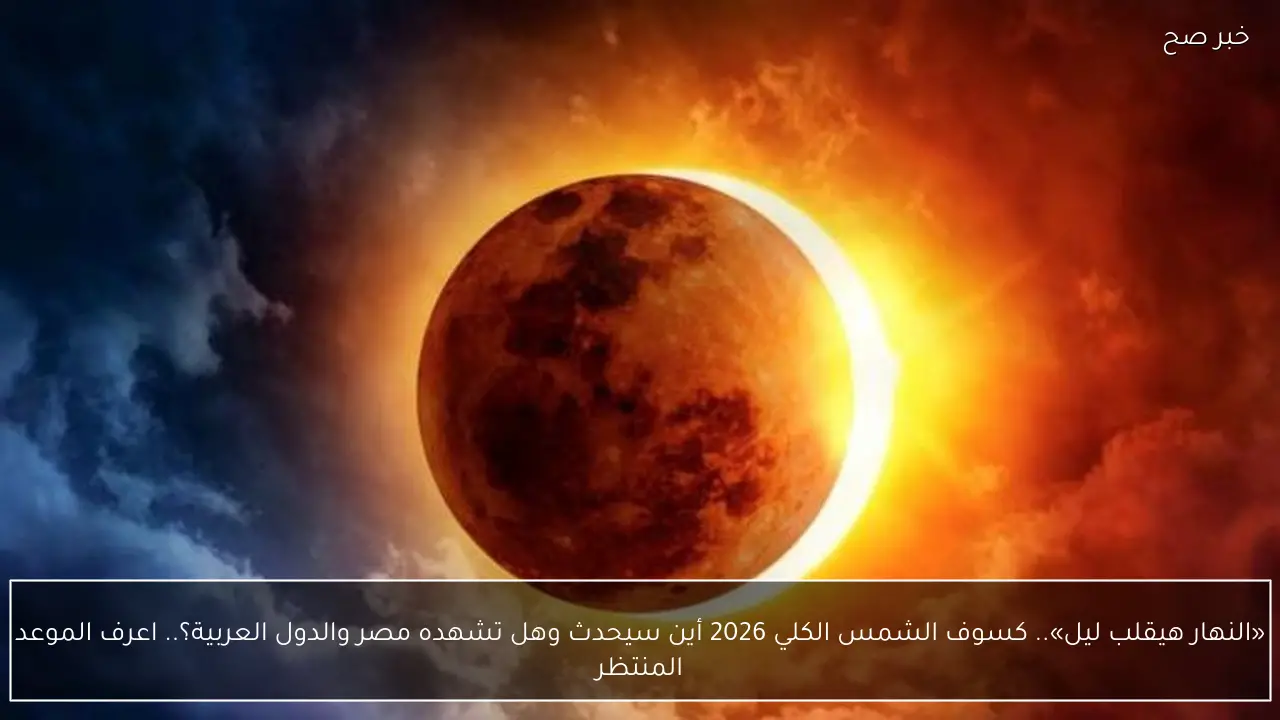«النهار هيقلب ليل».. كسوف الشمس الكلي 2026 أين سيحدث وهل تشهده مصر والدول العربية؟.. اعرف الموعد المنتظر