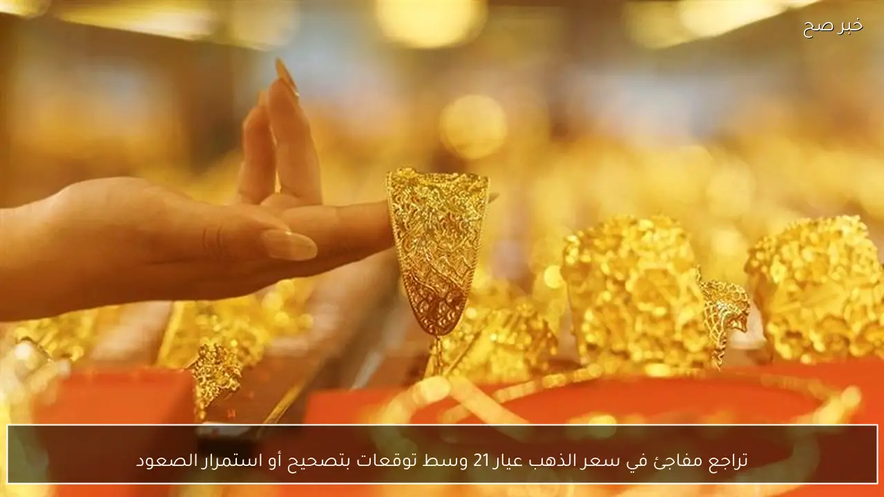 تراجع مفاجئ في سعر الذهب عيار 21 وسط توقعات بتصحيح أو استمرار الصعود