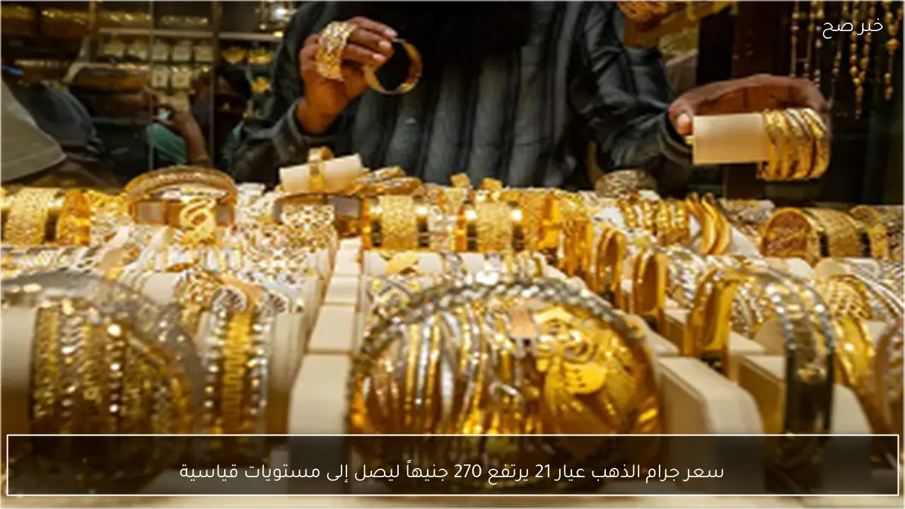 سعر جرام الذهب عيار 21 يرتفع 270 جنيهاً ليصل إلى مستويات قياسية