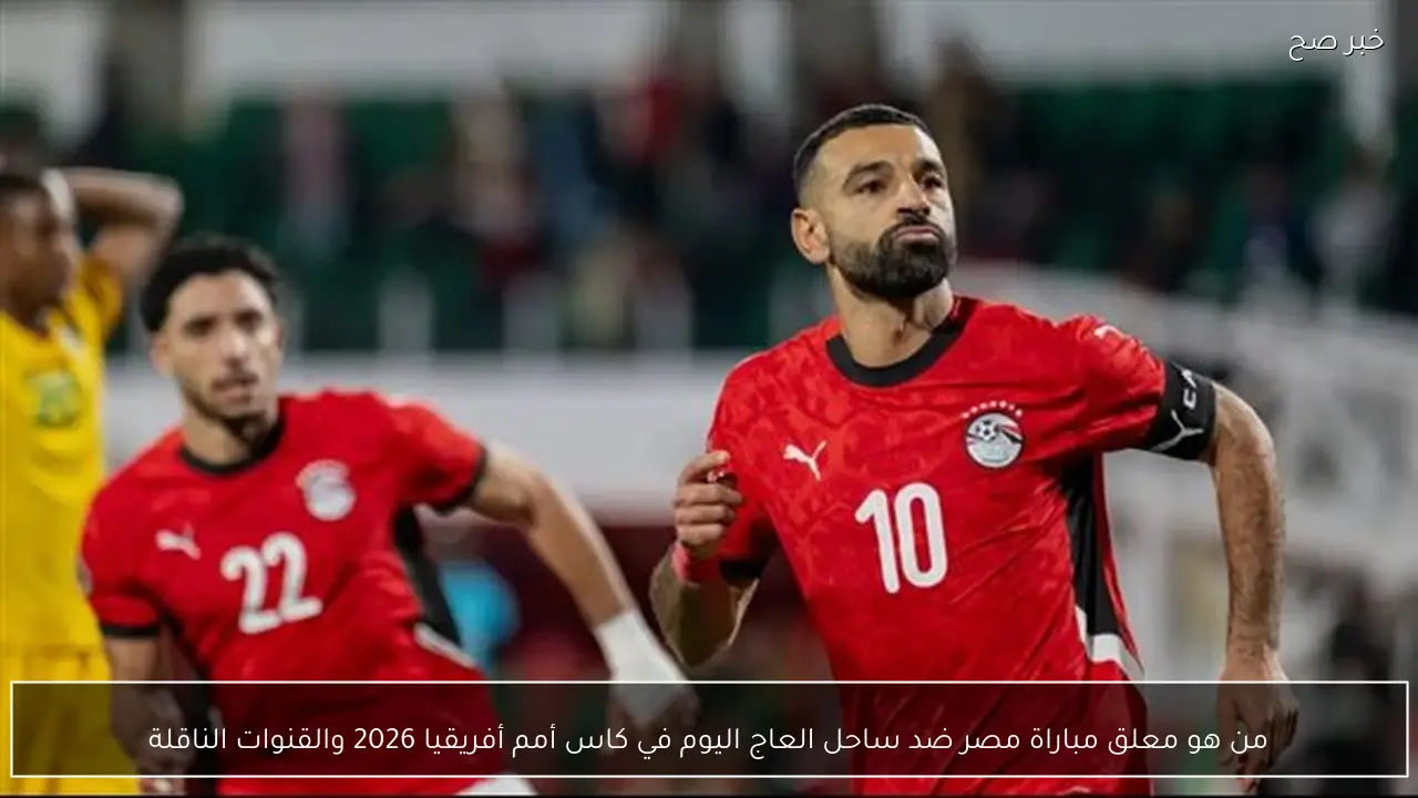 من هو معلق مباراة مصر ضد ساحل العاج اليوم في كاس أمم أفريقيا 2026 والقنوات الناقلة