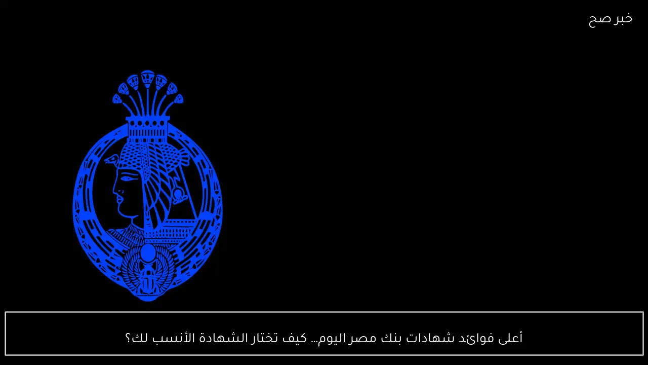 أعلى فوائد شهادات بنك مصر اليوم… كيف تختار الشهادة الأنسب لك؟