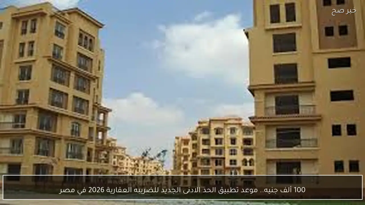 100 ألف جنيه.. موعد تطبيق الحد الادنى الجديد للضريبه العقارية 2026 في مصر