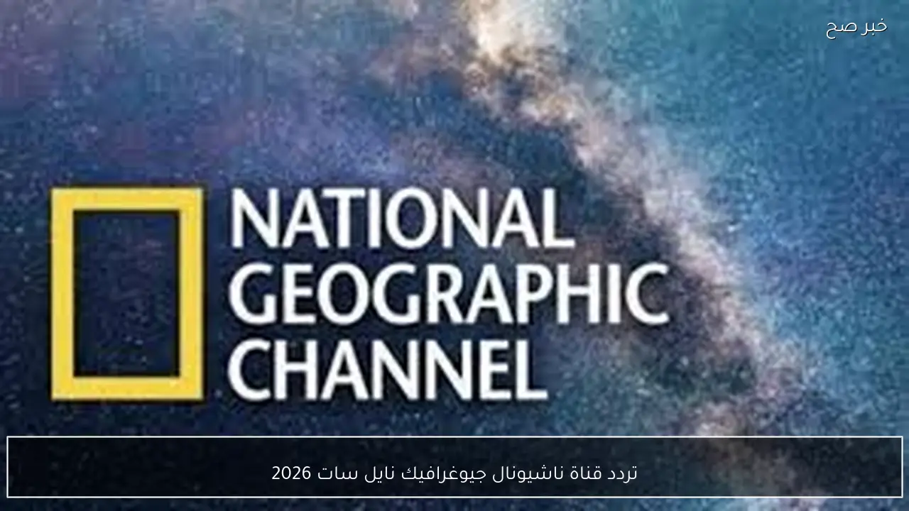 تردد قناة ناشيونال جيوغرافيك نايل سات 2026 الجديد وخطوات تثبيتها علي الرسيفر بسهولة