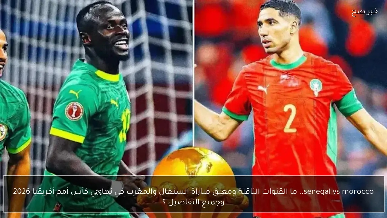 senegal vs morocco.. ما القنوات الناقلة ومعلق مباراة السنغال والمغرب في نهائي كأس أمم أفريقيا 2026 وجميع التفاصيل ؟