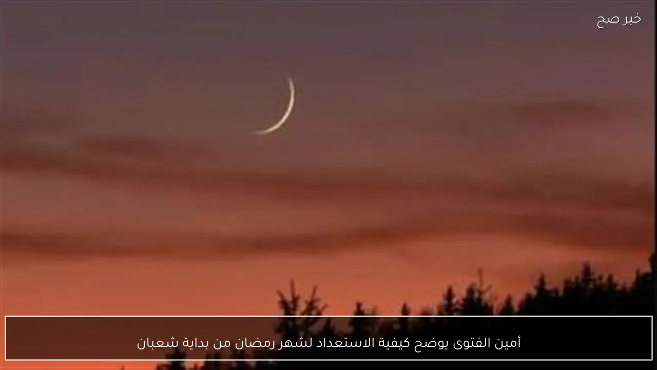 أمين الفتوى يوضح كيفية الاستعداد لشهر رمضان من بداية شعبان