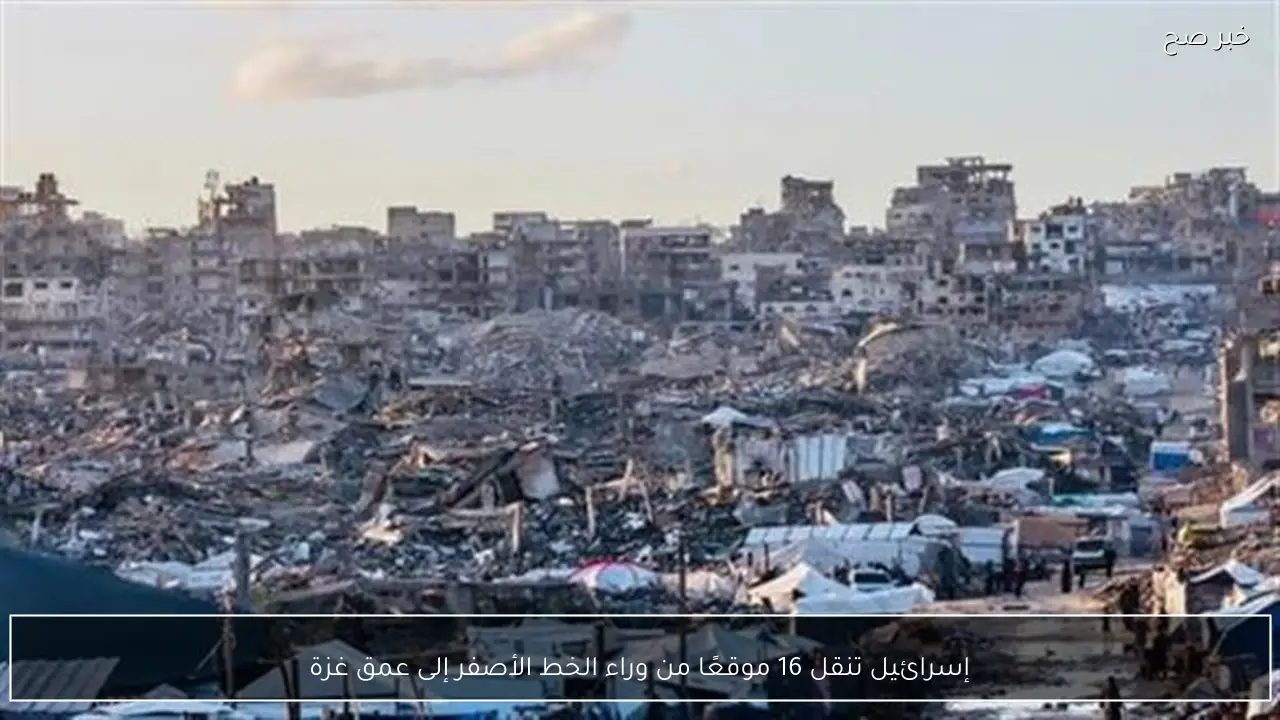 إسرائيل تنقل 16 موقعًا من وراء الخط الأصفر إلى عمق غزة