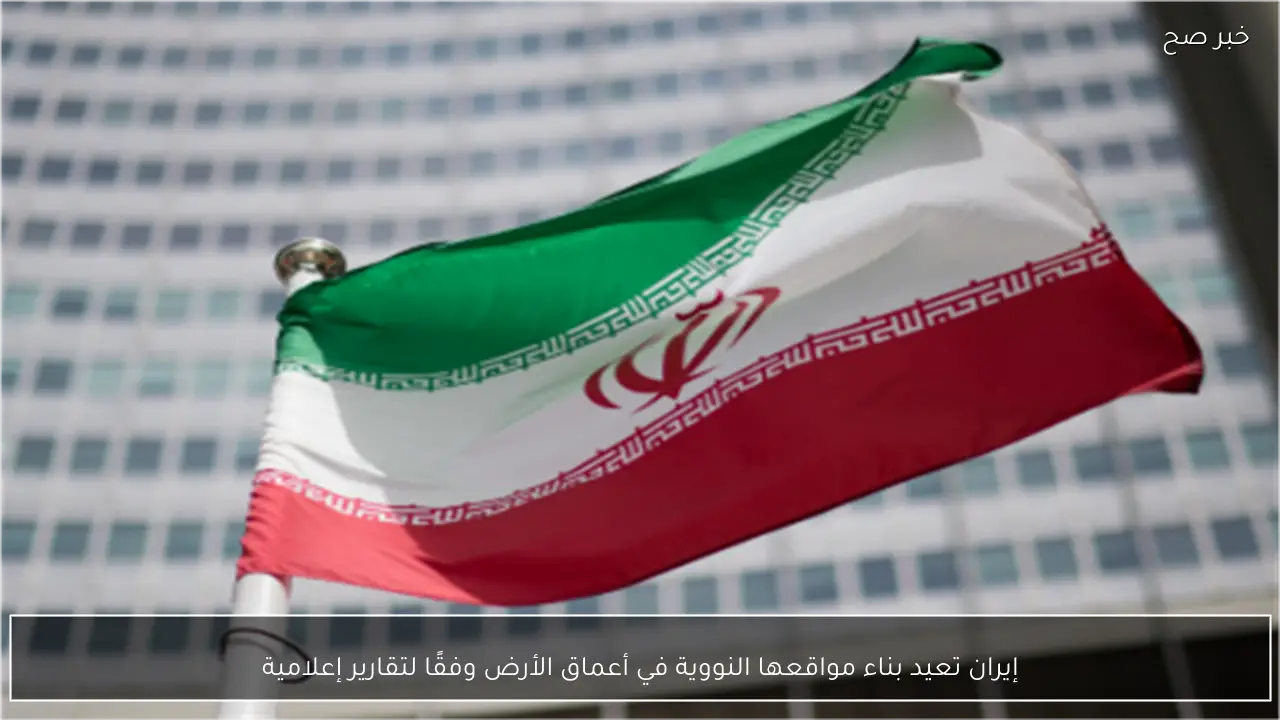 إيران تعيد بناء مواقعها النووية في أعماق الأرض وفقًا لتقارير إعلامية