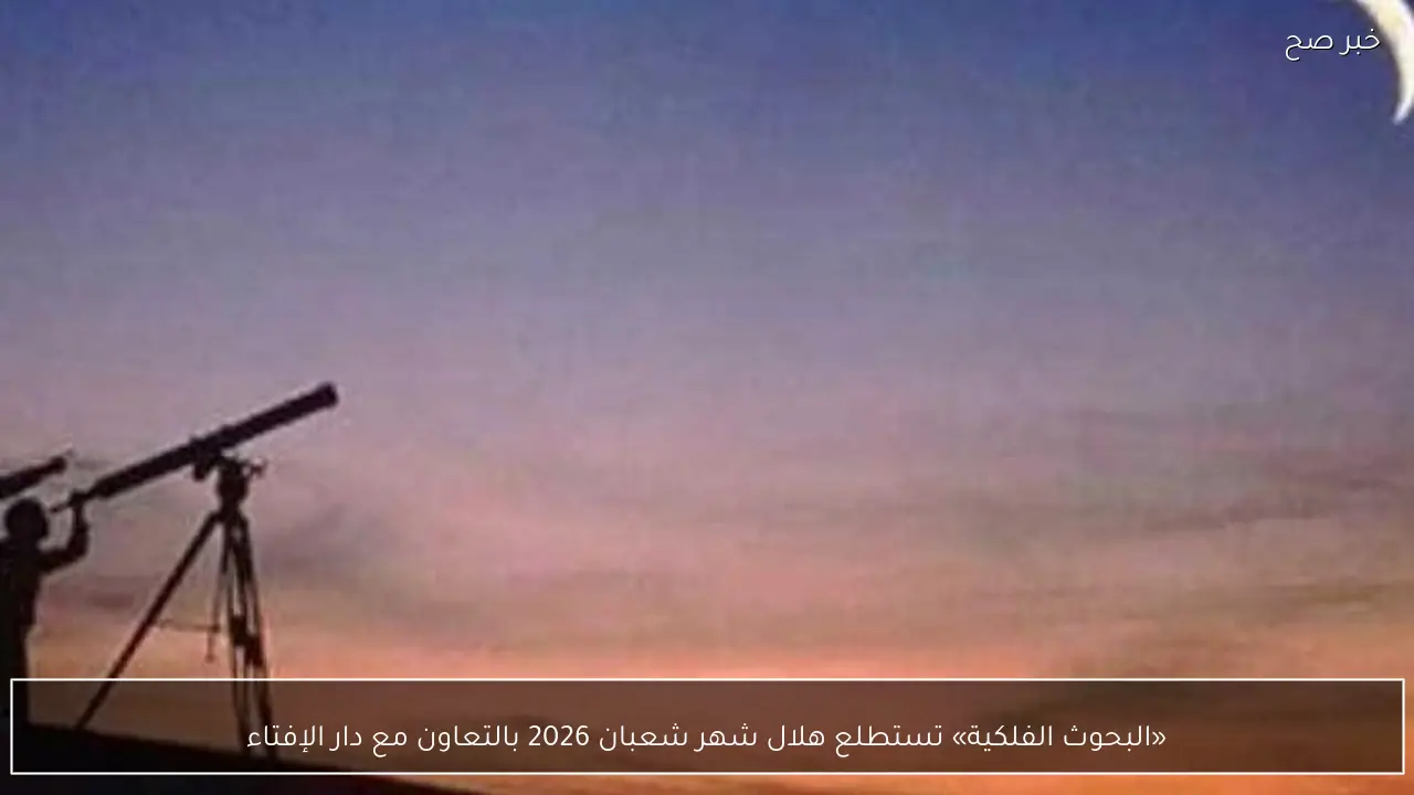 «البحوث الفلكية» تستطلع هلال شهر شعبان 2026 بالتعاون مع دار الإفتاء