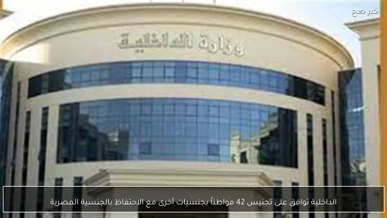 الداخلية توافق على تجنيس 42 مواطناً بجنسيات أخرى مع الاحتفاظ بالجنسية المصرية