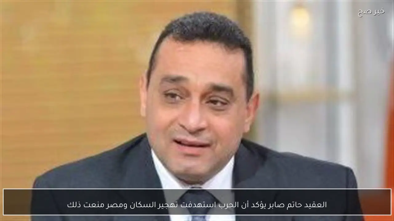 العقيد حاتم صابر يؤكد أن الحرب استهدفت تهجير السكان ومصر منعت ذلك