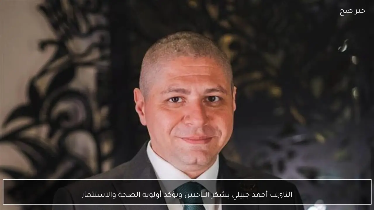 النائب أحمد جبيلي يشكر الناخبين ويؤكد أولوية الصحة والاستثمار