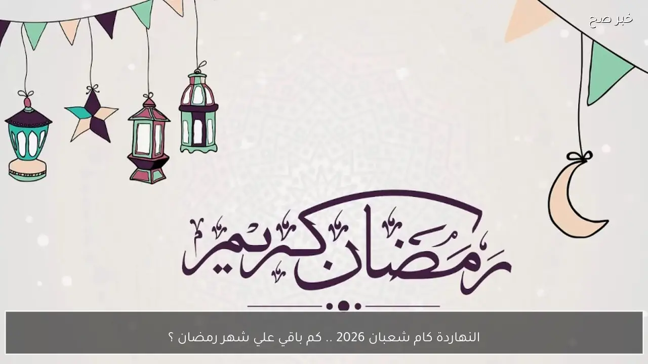 النهاردة كام شعبان 2026 .. كم باقي علي شهر رمضان ؟ استعدادات مبكرة للشهر الكريم