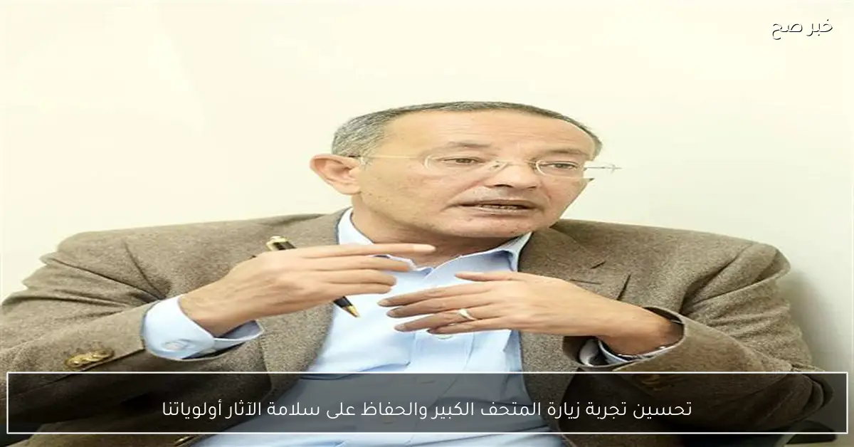 تحسين تجربة زيارة المتحف الكبير والحفاظ على سلامة الآثار أولوياتنا