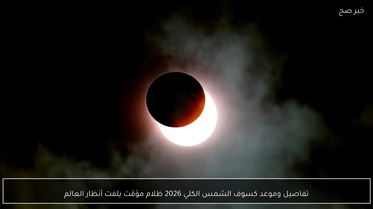 تفاصيل وموعد كسوف الشمس الكلي 2026 ظلام مؤقت يلفت أنظار العالم