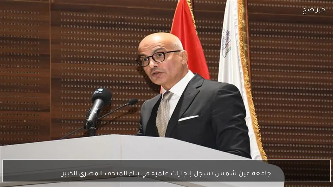 جامعة عين شمس تسجل إنجازات علمية في بناء المتحف المصري الكبير