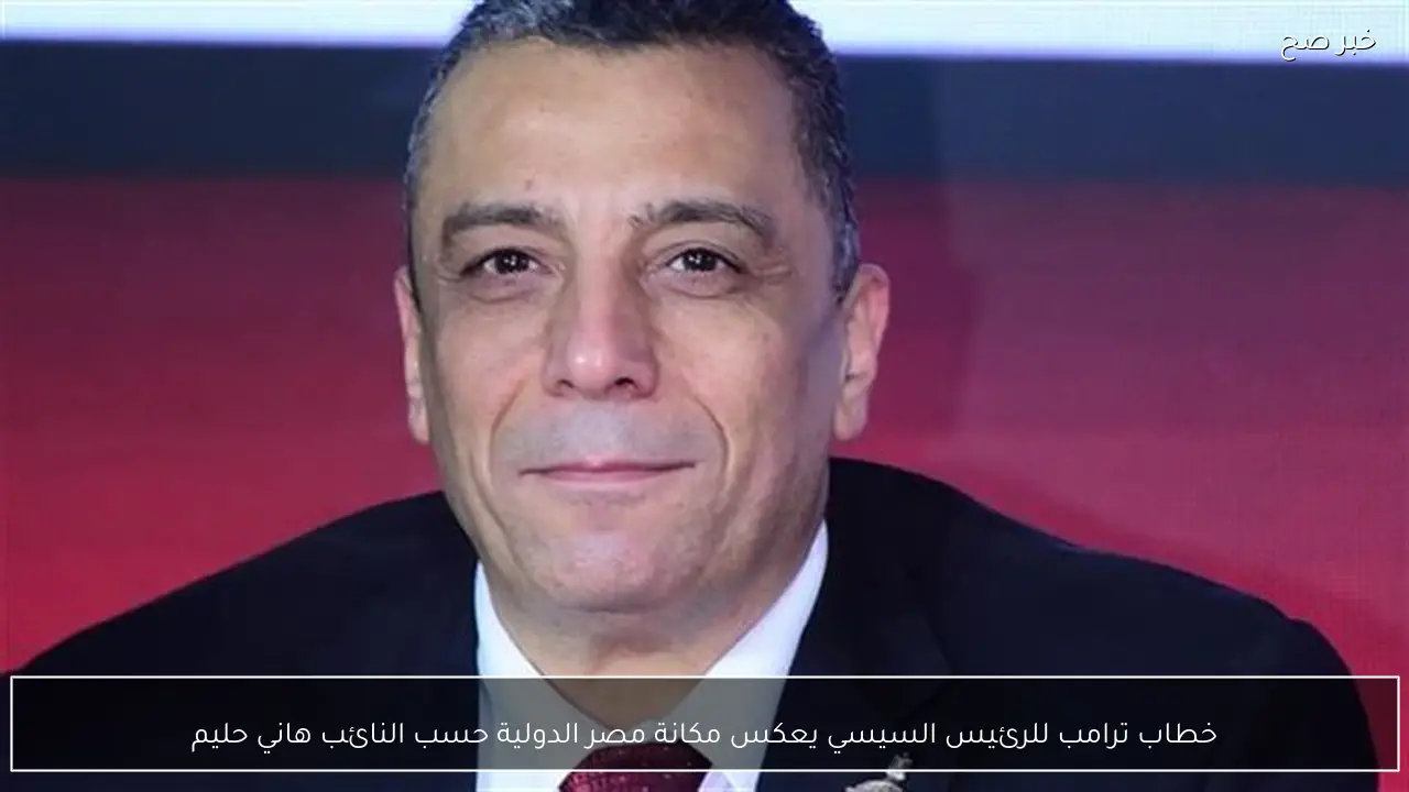 خطاب ترامب للرئيس السيسي يعكس مكانة مصر الدولية حسب النائب هاني حليم