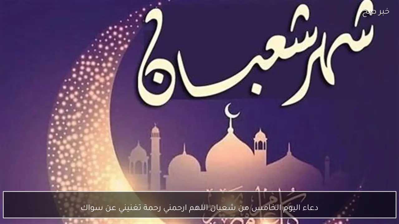 دعاء اليوم الخامس من شعبان اللهم ارحمني رحمة تغنيني عن سواك