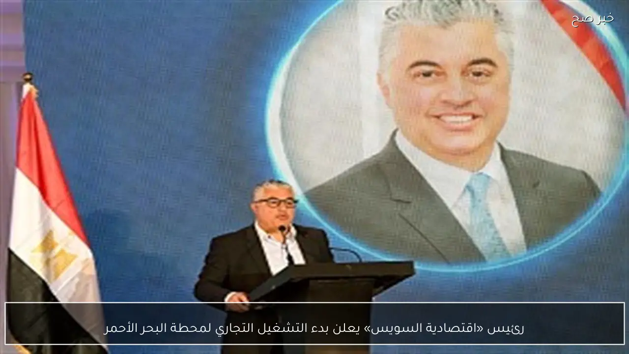 رئيس «اقتصادية السويس» يعلن بدء التشغيل التجاري لمحطة البحر الأحمر